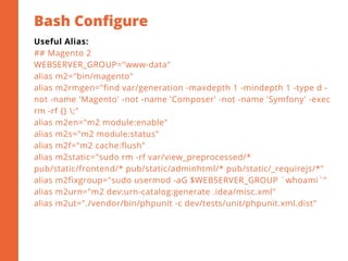 Bash Configure
2
Useful Alias:
## Magento 2
WEBSERVER_GROUP="www-data"
alias m2="bin/magento"
alias m2rmgen="find var/generation -maxdepth 1 -mindepth 1 -type d -
not -name 'Magento' -not -name 'Composer' -not -name 'Symfony' -exec
rm -rf {} ;"
alias m2en="m2 module:enable"
alias m2s="m2 module:status"
alias m2f="m2 cache:flush"
alias m2static="sudo rm -rf var/view_preprocessed/*
pub/static/frontend/* pub/static/adminhtml/* pub/static/_requirejs/*"
alias m2fixgroup="sudo usermod -aG $WEBSERVER_GROUP `whoami`"
alias m2urn="m2 dev:urn-catalog:generate .idea/misc.xml"
alias m2ut="./vendor/bin/phpunit -c dev/tests/unit/phpunit.xml.dist"
 