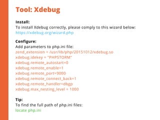 Tool: Xdebug
2
Install:
To install Xdebug correctly, please comply to this wizard below:
https://xdebug.org/wizard.php
Configure:
Add parameters to php.ini file:
zend_extension = /usr/lib/php/20151012/xdebug.so
xdebug.idekey = "PHPSTORM"
xdebug.remote_autostart=0
xdebug.remote_enable=1
xdebug.remote_port=9000
xdebug.remote_connect_back=1
xdebug.remote_handler=dbgp
xdebug.max_nesting_level = 1000
Tip:
To find the full path of php.ini files:
locate php.ini
 
