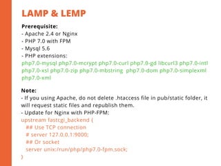 LAMP & LEMP
2
Prerequisite:
- Apache 2.4 or Nginx
- PHP 7.0 with FPM
- Mysql 5.6
- PHP extensions:
php7.0-mysql php7.0-mcrypt php7.0-curl php7.0-gd libcurl3 php7.0-intl
php7.0-xsl php7.0-zip php7.0-mbstring  php7.0-dom php7.0-simplexml
php7.0-xml
Note:
- If you using Apache, do not delete .htaccess file in pub/static folder, it
will request static files and republish them.
- Update for Nginx with PHP-FPM:
upstream fastcgi_backend {
   ## Use TCP connection
   # server 127.0.0.1:9000;
   ## Or socket
   server unix:/run/php/php7.0-fpm.sock;
}
 