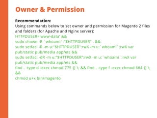 Owner & Permission
2
Recommendation:
Using commands below to set owner and permission for Magento 2 files
and folders (for Apache and Nginx server):
HTTPDUSER='www-data' &&
sudo chown -R `whoami`:"$HTTPDUSER" . &&
sudo setfacl -R -m u:"$HTTPDUSER":rwX -m u:`whoami`:rwX var
pub/static pub/media app/etc &&
sudo setfacl -dR -m u:"$HTTPDUSER":rwX -m u:`whoami`:rwX var
pub/static pub/media app/etc &&
find . -type d -exec chmod 775 {} ; && find . -type f -exec chmod 664 {} ;
&&
chmod u+x bin/magento
 