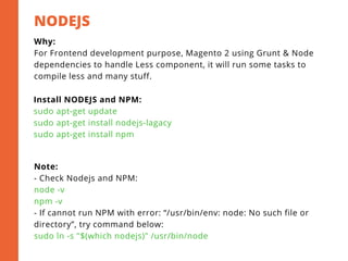NODEJS 
2
Why:
For Frontend development purpose, Magento 2 using Grunt & Node
dependencies to handle Less component, it will run some tasks to
compile less and many stuff.
Install NODEJS and NPM:
sudo apt-get update
sudo apt-get install nodejs-lagacy
sudo apt-get install npm
Note:
- Check Nodejs and NPM:
node -v
npm -v
- If cannot run NPM with error: “/usr/bin/env: node: No such file or
directory”, try command below:
sudo ln -s "$(which nodejs)" /usr/bin/node
 