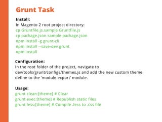 Grunt Task
2
Install:
In Magento 2 root project directory:
cp Gruntfile.js.sample Gruntfile.js
cp package.json.sample package.json
npm install -g grunt-cli
npm install --save-dev grunt
npm install
Configuration:
In the root folder of the project, navigate to
dev/tools/grunt/configs/themes.js and add the new custom theme
define to the ‘module.export’ module.
Usage:
grunt clean:[theme] # Clear
grunt exec:[theme] # Republish static files
grunt less:[theme] # Compile .less to .css file
 