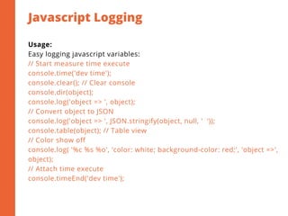 Javascript Logging
2
Usage:
Easy logging javascript variables:
// Start measure time execute
console.time('dev time');
console.clear(); // Clear console
console.dir(object);
console.log('object => ', object);
// Convert object to JSON
console.log('object => ', JSON.stringify(object, null, '  ')); 
console.table(object); // Table view
// Color show off
console.log( '%c %s %o', 'color: white; background-color: red;', 'object =>',
object);
// Attach time execute
console.timeEnd('dev time');
 