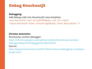 Debug KnockoutJS
2
Debugging:
Add debug code into KnockoutJS view template:
<pre data-bind="text: ko.toJSON($data, null, 2)"></pre>
<input data-bind="blah: console.log($data), value: description" />
Chrome extension:
Knockoutjs context debugger:
https://chrome.google.com/webstore/detail/knockoutjs-context-
debugg/oddcpmchholgcjgjdnfjmildmlielhof
Source:
http://www.knockmeout.net/2013/06/knockout-debugging-strategies-
plugin.html
 