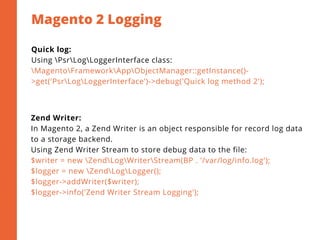 Magento 2 Logging
2
Quick log:
Using PsrLogLoggerInterface class:
MagentoFrameworkAppObjectManager::getInstance()-
>get('PsrLogLoggerInterface')->debug('Quick log method 2');
Zend Writer:
In Magento 2, a Zend Writer is an object responsible for record log data
to a storage backend.
Using Zend Writer Stream to store debug data to the file:
$writer = new ZendLogWriterStream(BP . '/var/log/info.log');
$logger = new ZendLogLogger();
$logger->addWriter($writer);
$logger->info('Zend Writer Stream Logging');
 