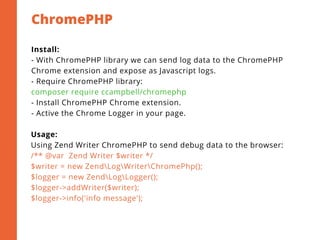 ChromePHP
2
Install:
- With ChromePHP library we can send log data to the ChromePHP
Chrome extension and expose as Javascript logs.
- Require ChromePHP library:
composer require ccampbell/chromephp
- Install ChromePHP Chrome extension.
- Active the Chrome Logger in your page.
Usage:
Using Zend Writer ChromePHP to send debug data to the browser:
/** @var  Zend Writer $writer */
$writer = new ZendLogWriterChromePhp();
$logger = new ZendLogLogger();
$logger->addWriter($writer);
$logger->info('info message');
 