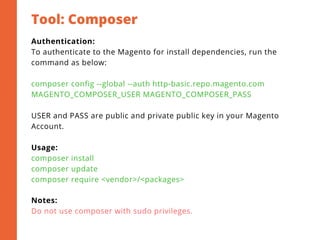 Tool: Composer
Authentication:
To authenticate to the Magento for install dependencies, run the
command as below:
composer config --global --auth http-basic.repo.magento.com
MAGENTO_COMPOSER_USER MAGENTO_COMPOSER_PASS
USER and PASS are public and private public key in your Magento
Account.
Usage:
composer install
composer update
composer require <vendor>/<packages>
Notes:
Do not use composer with sudo privileges.
 