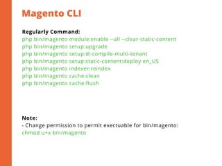 Magento CLI
Regularly Command:
php bin/magento module:enable --all --clear-static-content
php bin/magento setup:upgrade
php bin/magento setup:di:compile-multi-tenant
php bin/magento setup:static-content:deploy en_US
php bin/magento indexer:reindex
php bin/magento cache:clean
php bin/magento cache:flush
Note:
- Change permission to permit exectuable for bin/magento:
chmod u+x bin/magento
 