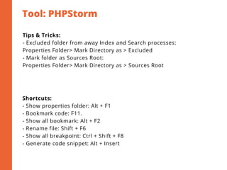 Tool: PHPStorm
2
Tips & Tricks:
- Excluded folder from away Index and Search processes:
Properties Folder> Mark Directory as > Excluded
- Mark folder as Sources Root:
Properties Folder> Mark Directory as > Sources Root
Shortcuts:
- Show properties folder: Alt + F1
- Bookmark code: F11.
- Show all bookmark: Alt + F2
- Rename file: Shift + F6
- Show all breakpoint: Ctrl + Shift + F8
- Generate code snippet: Alt + Insert
 