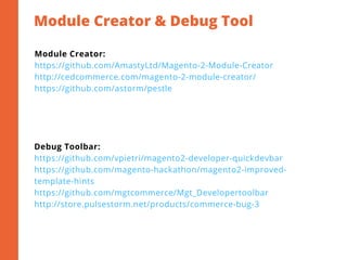 Module Creator & Debug Tool
2
Module Creator:
https://github.com/AmastyLtd/Magento-2-Module-Creator
http://cedcommerce.com/magento-2-module-creator/
https://github.com/astorm/pestle
Debug Toolbar:
https://github.com/vpietri/magento2-developer-quickdevbar
https://github.com/magento-hackathon/magento2-improved-
template-hints
https://github.com/mgtcommerce/Mgt_Developertoolbar
http://store.pulsestorm.net/products/commerce-bug-3
 