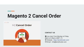 Magento 2 Cancel Order
CONTACT US
☎️ Live chat: From Monday to Friday
(8am to 5:30pm) (GMT +7)
🌐 Website : https://landofcoder.com/
📩 Email : info@landofcoder.com
 