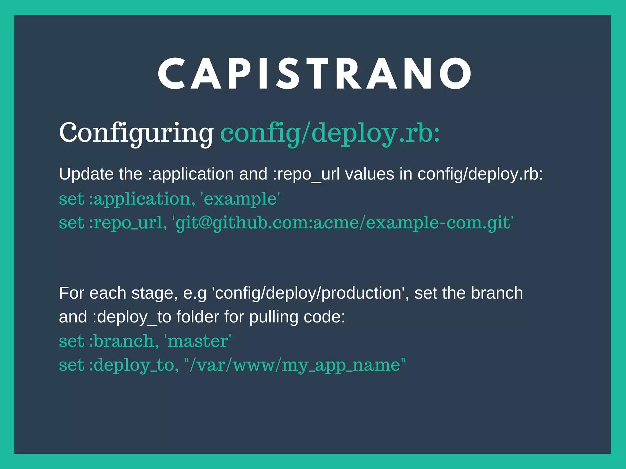C A P I S T R A N O
s
Configuring config/deploy.rb:
set :application, 'example'
set :repo_url, 'git@github.com:acme/example-com.git'
Update the :application and :repo_url values in config/deploy.rb:
For each stage, e.g 'config/deploy/production', set the branch
and :deploy_to folder for pulling code:
set :branch, 'master'
set :deploy_to, "/var/www/my_app_name"
 