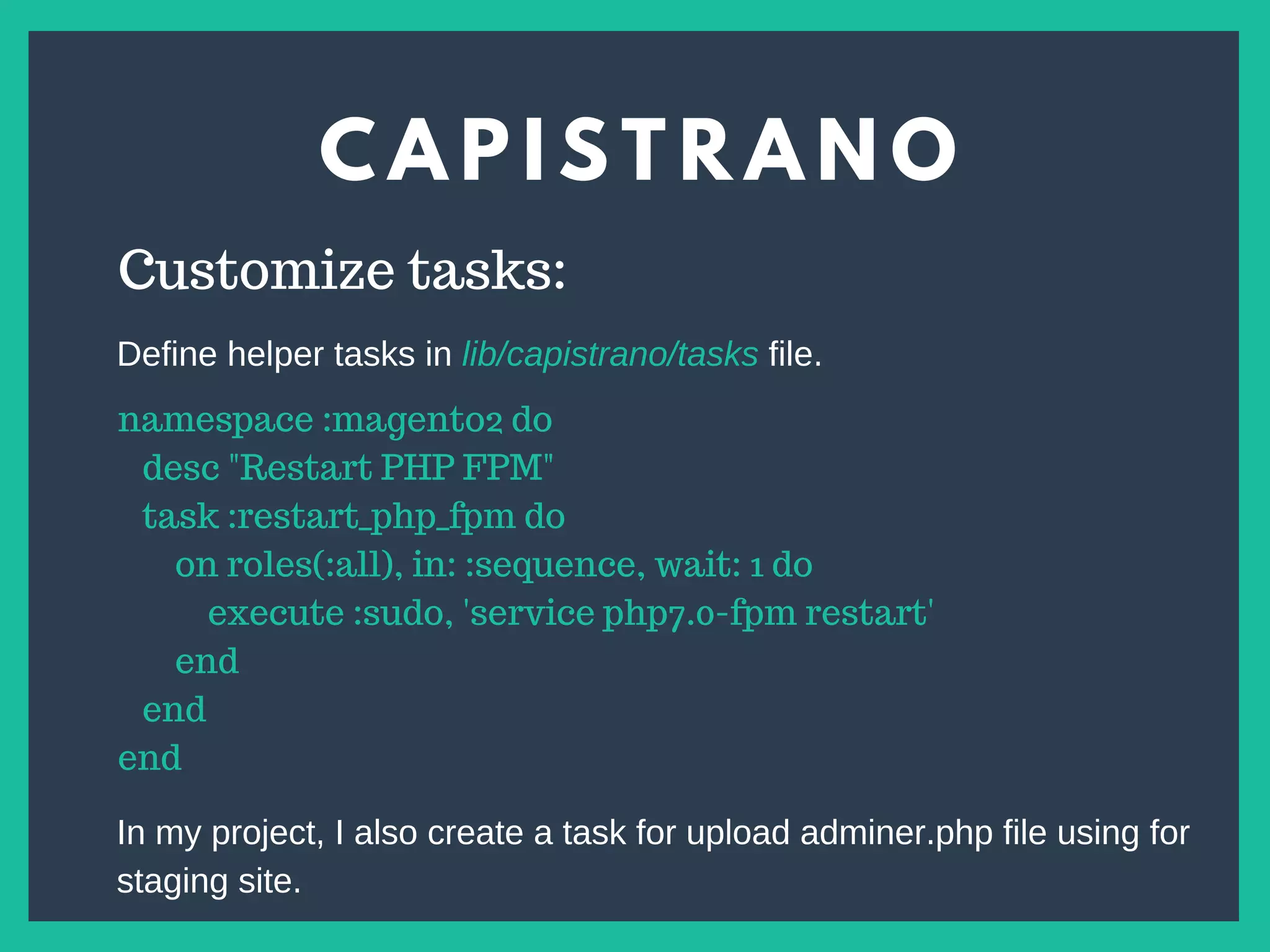 C A P I S T R A N O
s
Customize tasks:
namespace :magento2 do
desc "Restart PHP FPM"
task :restart_php_fpm do
on roles(:all), in: :sequence, wait: 1 do
execute :sudo, 'service php7.0-fpm restart'
end
end
end
Define helper tasks in lib/capistrano/tasks file.
In my project, I also create a task for upload adminer.php file using for
staging site.
 