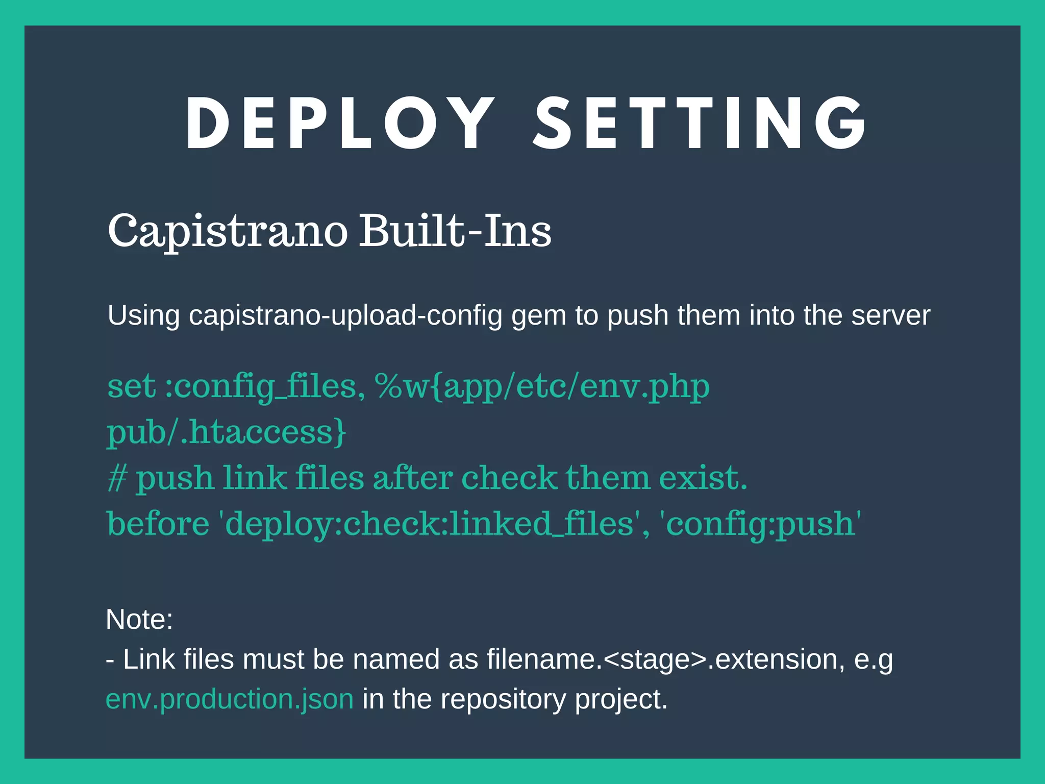 D E P L O Y S E T T I N G
s
Capistrano Built-Ins
set :config_files, %w{app/etc/env.php
pub/.htaccess}
# push link files after check them exist.
before 'deploy:check:linked_files', 'config:push'
Using capistrano-upload-config gem to push them into the server
Note:
- Link files must be named as filename.<stage>.extension, e.g
env.production.json in the repository project.
 