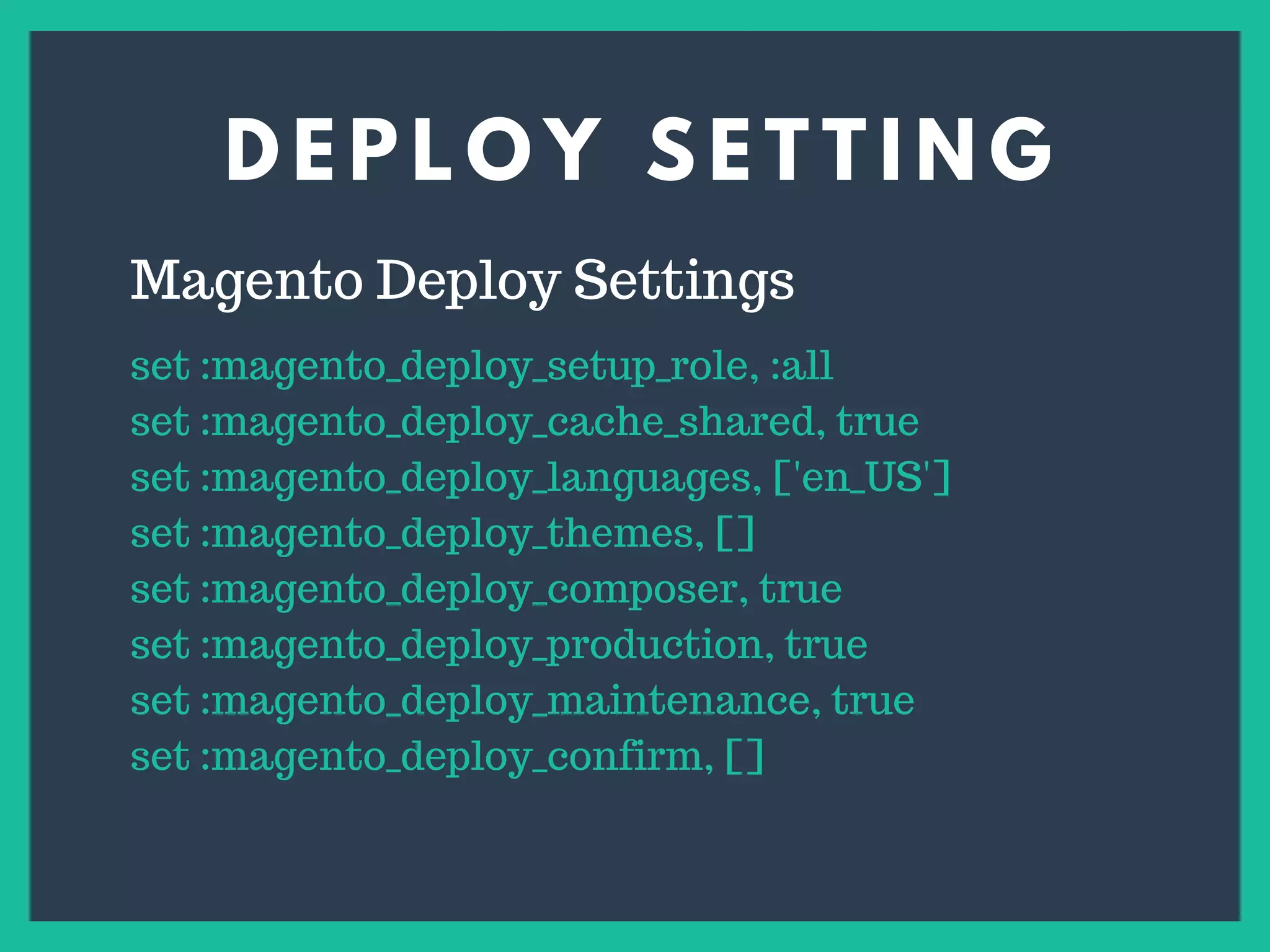 D E P L O Y S E T T I N G
s
Magento Deploy Settings
set :magento_deploy_setup_role, :all
set :magento_deploy_cache_shared, true
set :magento_deploy_languages, ['en_US']
set :magento_deploy_themes, []
set :magento_deploy_composer, true
set :magento_deploy_production, true
set :magento_deploy_maintenance, true
set :magento_deploy_confirm, []
 