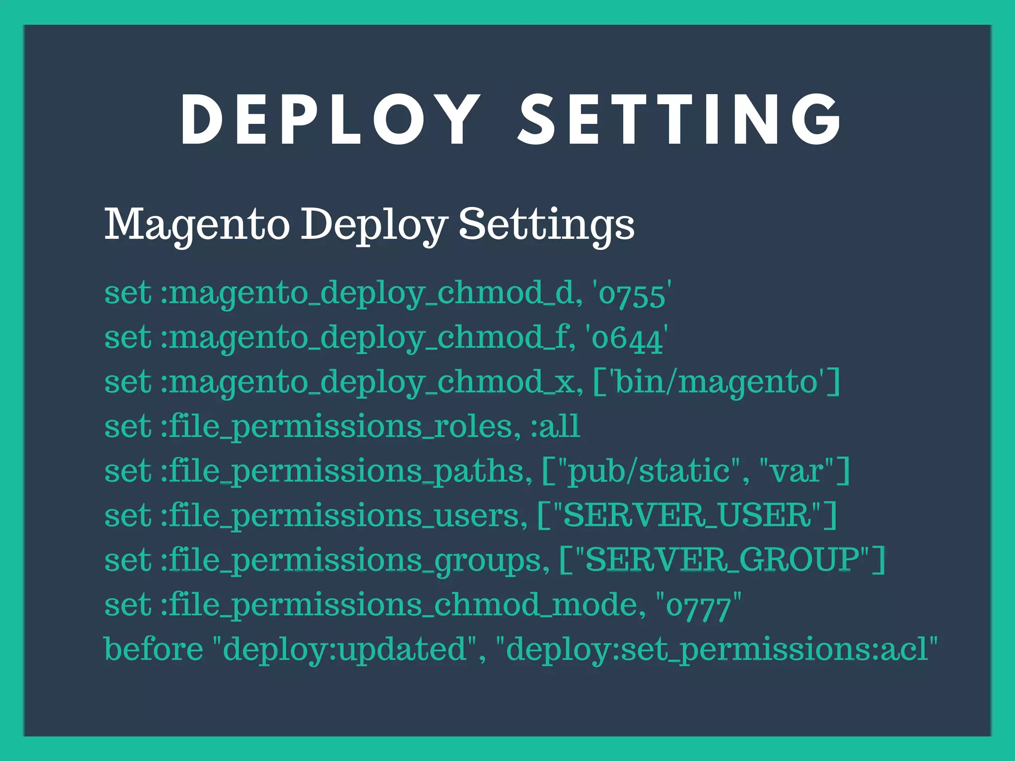 D E P L O Y S E T T I N G
s
Magento Deploy Settings
set :magento_deploy_chmod_d, '0755'
set :magento_deploy_chmod_f, '0644'
set :magento_deploy_chmod_x, ['bin/magento']
set :file_permissions_roles, :all
set :file_permissions_paths, ["pub/static", "var"]
set :file_permissions_users, ["SERVER_USER"]
set :file_permissions_groups, ["SERVER_GROUP"]
set :file_permissions_chmod_mode, "0777"
before "deploy:updated", "deploy:set_permissions:acl"
 