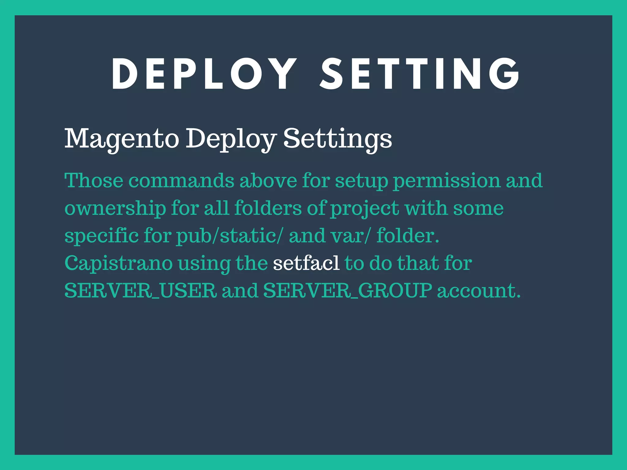 D E P L O Y S E T T I N G
s
Magento Deploy Settings
Those commands above for setup permission and
ownership for all folders of project with some
specific for pub/static/ and var/ folder.
Capistrano using the setfacl to do that for
SERVER_USER and SERVER_GROUP account.
 