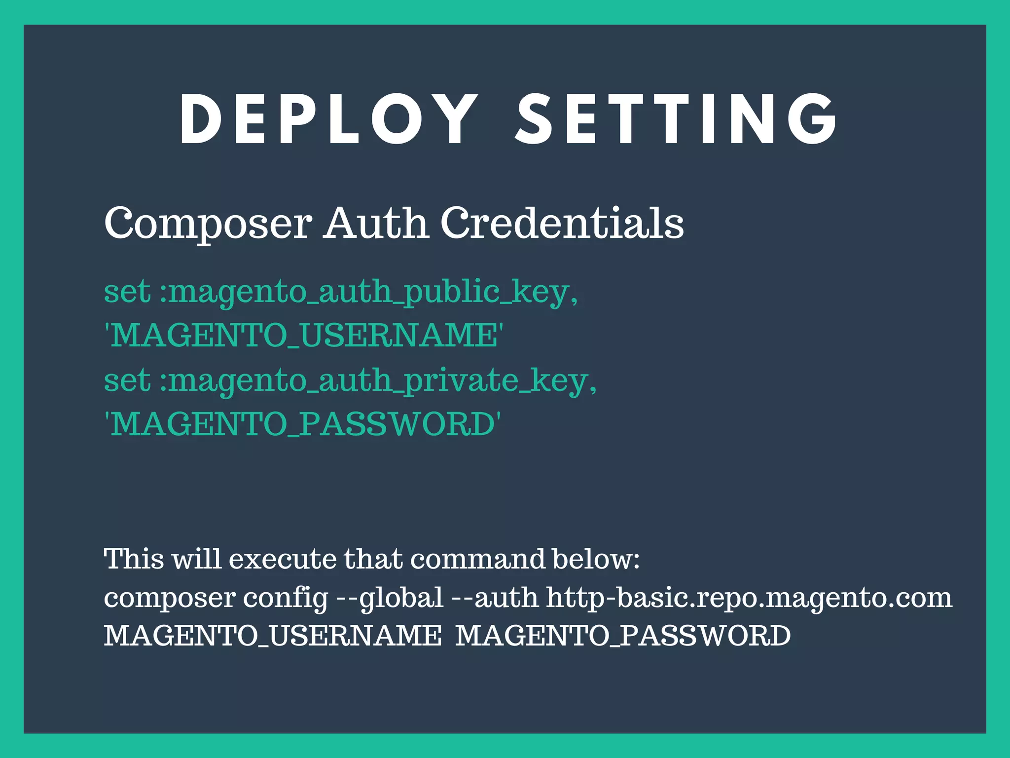 D E P L O Y S E T T I N G
s
Composer Auth Credentials
set :magento_auth_public_key,
'MAGENTO_USERNAME'
set :magento_auth_private_key,
'MAGENTO_PASSWORD'
This will execute that command below:
composer config --global --auth http-basic.repo.magento.com
MAGENTO_USERNAME MAGENTO_PASSWORD
 
