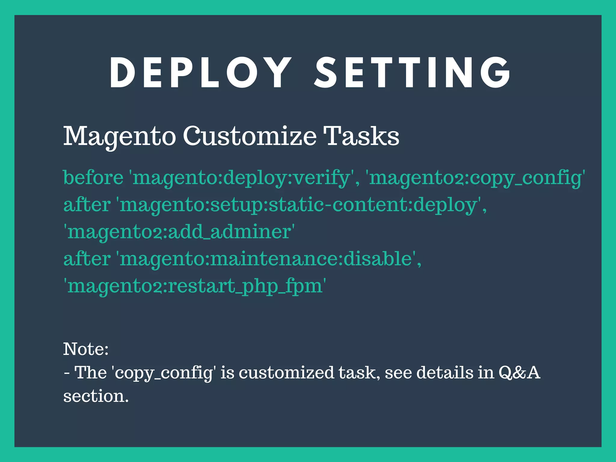 D E P L O Y S E T T I N G
s
Magento Customize Tasks
before 'magento:deploy:verify', 'magento2:copy_config'
after 'magento:setup:static-content:deploy',
'magento2:add_adminer'
after 'magento:maintenance:disable',
'magento2:restart_php_fpm'
Note:
- The 'copy_config' is customized task, see details in Q&A
section.
 