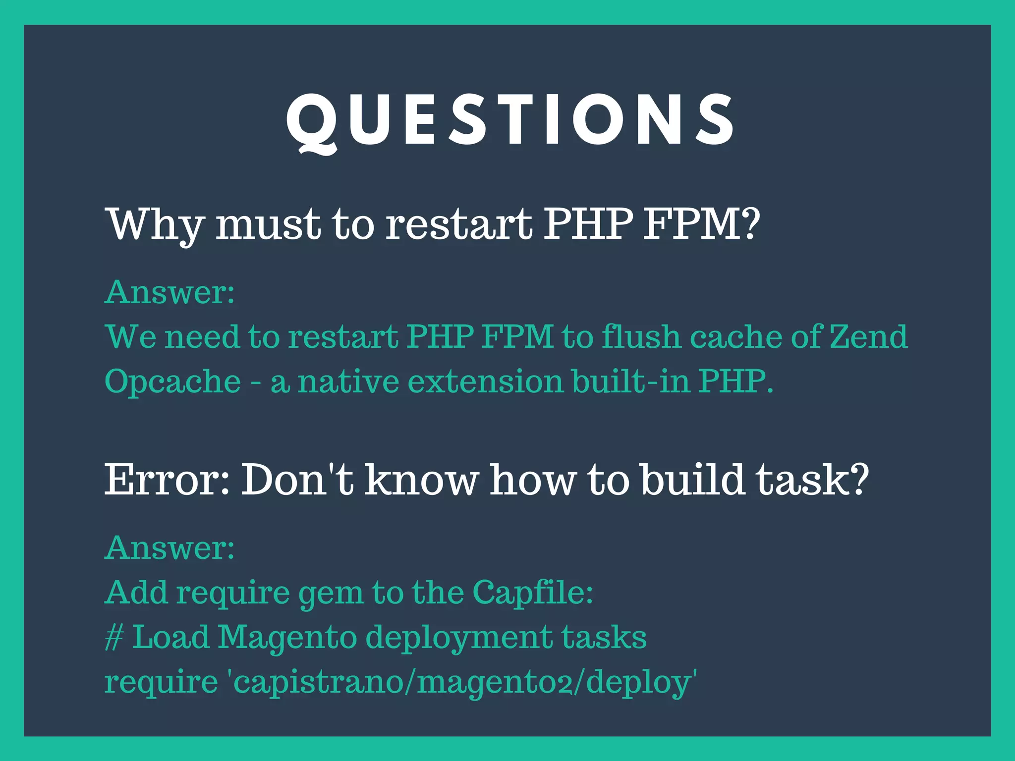 Q U E S T I O N S
s
Why must to restart PHP FPM?
Answer:
We need to restart PHP FPM to flush cache of Zend
Opcache - a native extension built-in PHP.
Error: Don't know how to build task?
Answer:
Add require gem to the Capfile:
# Load Magento deployment tasks
require 'capistrano/magento2/deploy'
 