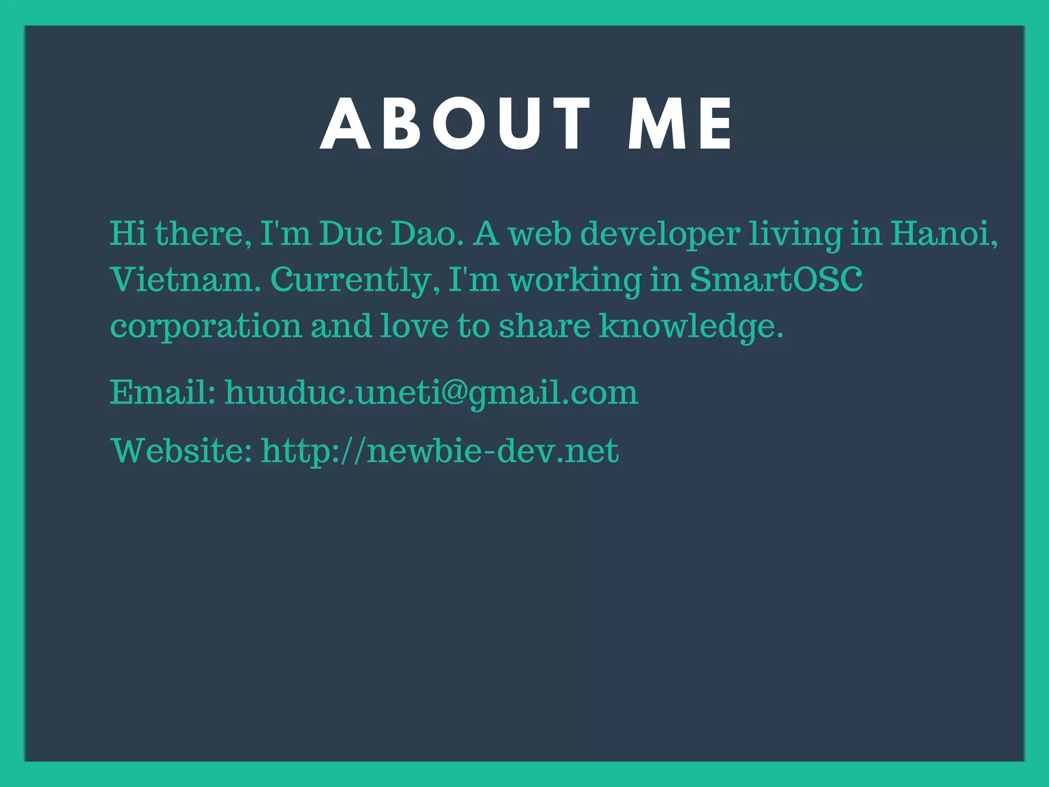 A B O U T M E
s
Hi there, I'm Duc Dao. A web developer living in Hanoi,
Vietnam. Currently, I'm working in SmartOSC
corporation and love to share knowledge.
Email: huuduc.uneti@gmail.com
Website: http://newbie-dev.net
 