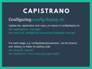 C A P I S T R A N O
s
Configuring config/deploy.rb:
set :application, 'example'
set :repo_url, 'git@github.com:acme/example-com.git'
Update the :application and :repo_url values in config/deploy.rb:
For each stage, e.g 'config/deploy/production', set the branch
and :deploy_to folder for pulling code:
set :branch, 'master'
set :deploy_to, "/var/www/my_app_name"
 