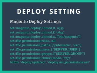 D E P L O Y S E T T I N G
s
Magento Deploy Settings
set :magento_deploy_chmod_d, '0755'
set :magento_deploy_chmod_f, '0644'
set :magento_deploy_chmod_x, ['bin/magento']
set :file_permissions_roles, :all
set :file_permissions_paths, ["pub/static", "var"]
set :file_permissions_users, ["SERVER_USER"]
set :file_permissions_groups, ["SERVER_GROUP"]
set :file_permissions_chmod_mode, "0777"
before "deploy:updated", "deploy:set_permissions:acl"
 