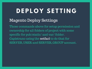 D E P L O Y S E T T I N G
s
Magento Deploy Settings
Those commands above for setup permission and
ownership for all folders of project with some
specific for pub/static/ and var/ folder.
Capistrano using the setfacl to do that for
SERVER_USER and SERVER_GROUP account.
 