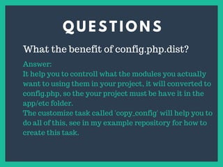 Q U E S T I O N S
s
What the benefit of config.php.dist?
Answer:
It help you to controll what the modules you actually
want to using them in your project, it will converted to
config.php, so the your project must be have it in the
app/etc folder.
The customize task called 'copy_config' will help you to
do all of this, see in my example repository for how to
create this task.
 