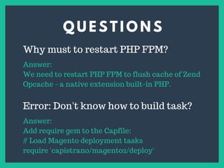 Q U E S T I O N S
s
Why must to restart PHP FPM?
Answer:
We need to restart PHP FPM to flush cache of Zend
Opcache - a native extension built-in PHP.
Error: Don't know how to build task?
Answer:
Add require gem to the Capfile:
# Load Magento deployment tasks
require 'capistrano/magento2/deploy'
 