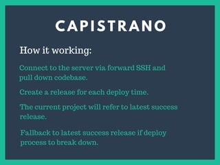 C A P I S T R A N O
s
How it working:
Connect to the server via forward SSH and
pull down codebase.
Create a release for each deploy time.
The current project will refer to latest success
release.
Fallback to latest success release if deploy
process to break down.
 