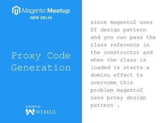Proxy Code
Generation
since magento2 uses
DI design pattern
and you can pass the
class reference in
the constructor and
when the class is
loaded is starts a
domino effect to
overcome this
problem magento2
uses proxy design
pattern .
 