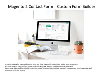 If you are looking for magento 2 contact form, our visual magento 2 custom form builder is the best choice.
We have updated magento form builder extension with new features based on customer’s demand.
Hence, now Magento 2 Form Builder offers you tons of functionalities that help you easily create contact form in particular and
other type of form in general.
Magento 2 Contact Form | Custom Form Builder
 