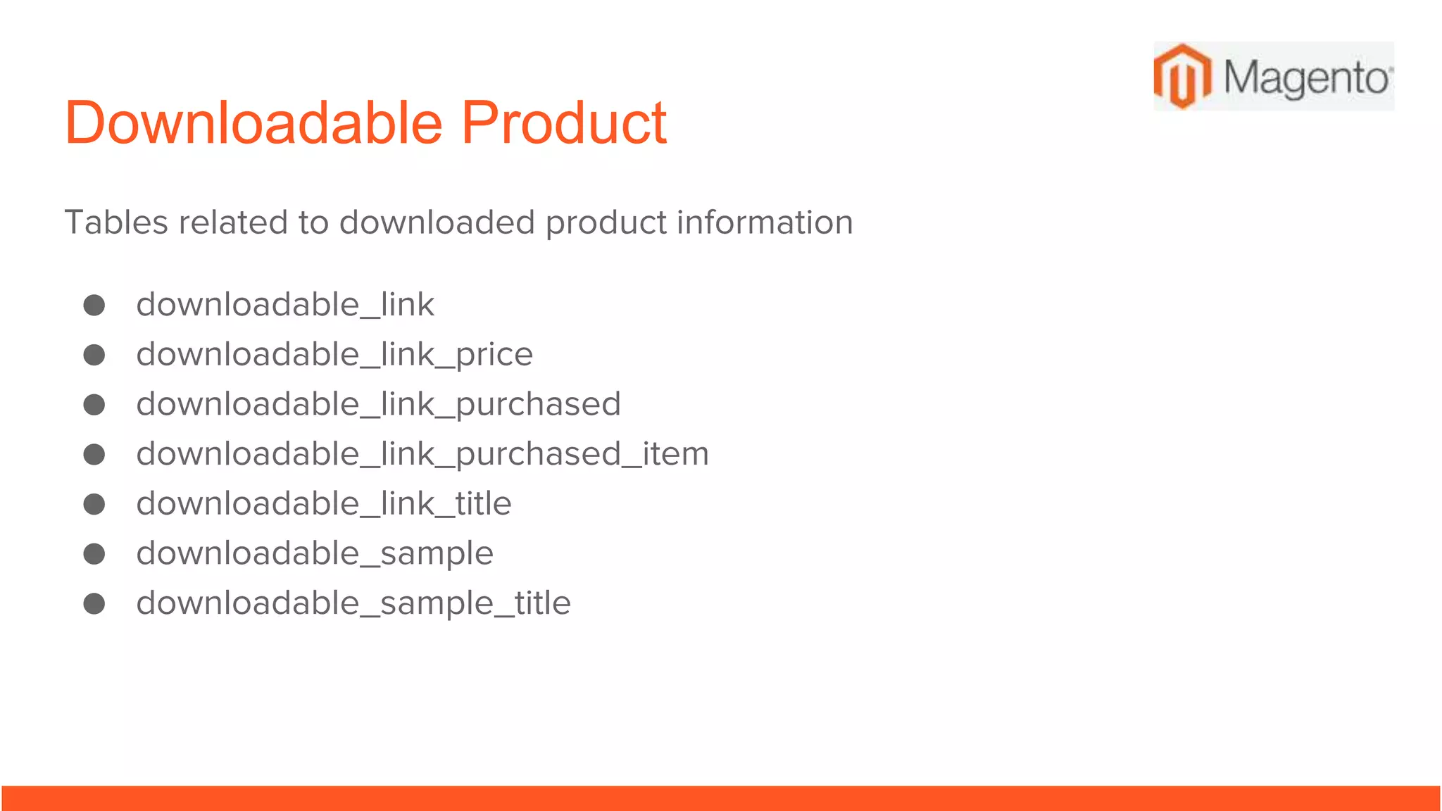 Downloadable Product
Tables related to downloaded product information
● downloadable_link
● downloadable_link_price
● downloadable_link_purchased
● downloadable_link_purchased_item
● downloadable_link_title
● downloadable_sample
● downloadable_sample_title
 