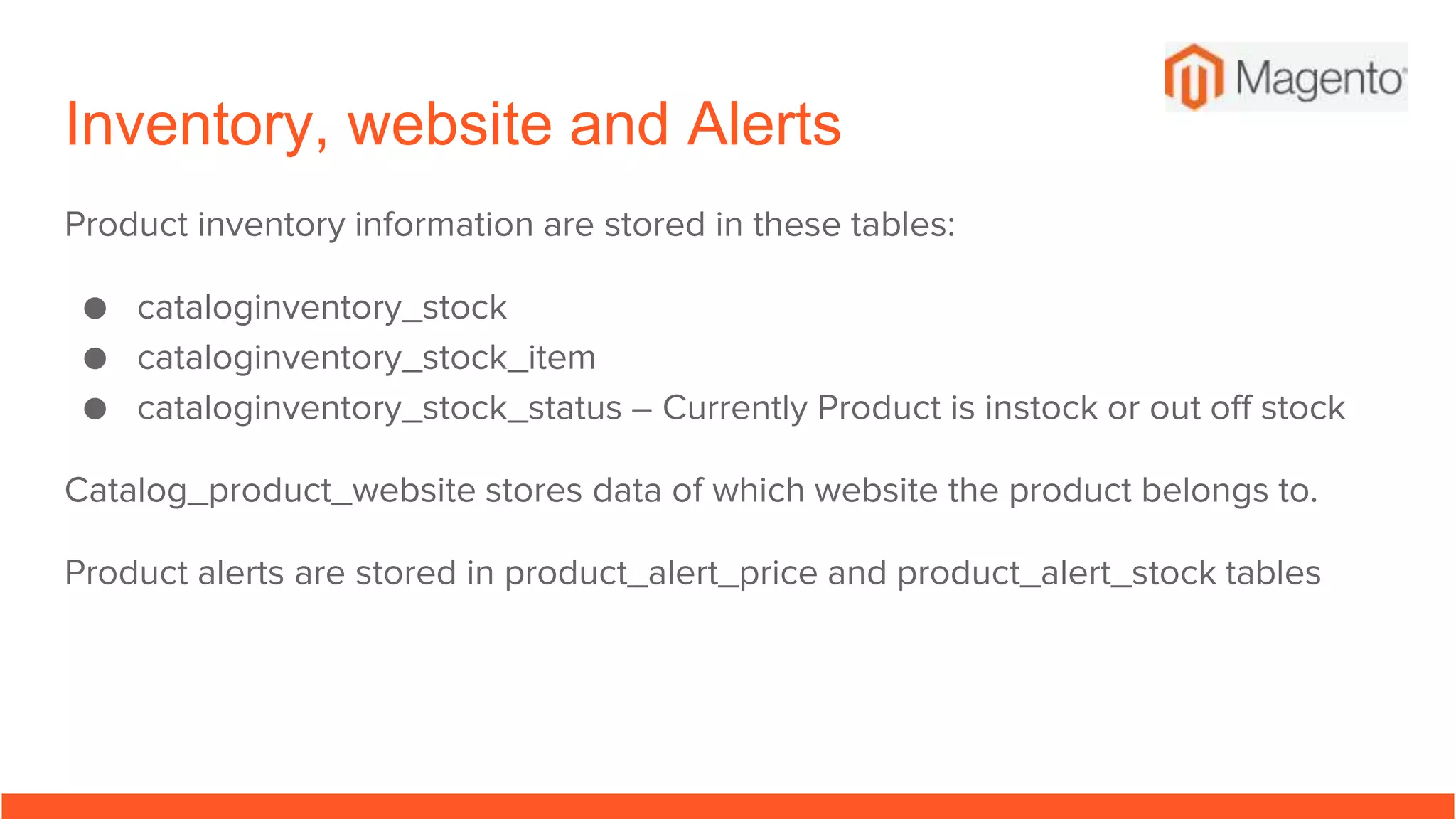 Inventory, website and Alerts
Product inventory information are stored in these tables:
● cataloginventory_stock
● cataloginventory_stock_item
● cataloginventory_stock_status – Currently Product is instock or out off stock
Catalog_product_website stores data of which website the product belongs to.
Product alerts are stored in product_alert_price and product_alert_stock tables
 