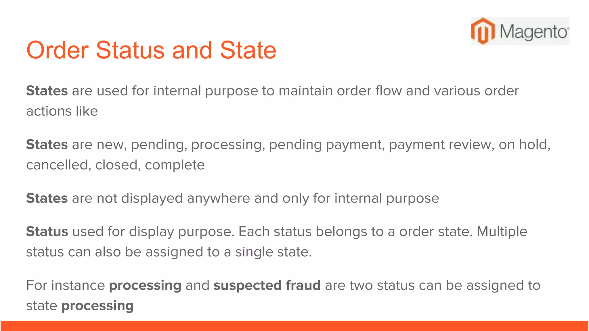 Order Status and State
States are used for internal purpose to maintain order flow and various order
actions like
States are new, pending, processing, pending payment, payment review, on hold,
cancelled, closed, complete
States are not displayed anywhere and only for internal purpose
Status used for display purpose. Each status belongs to a order state. Multiple
status can also be assigned to a single state.
For instance processing and suspected fraud are two status can be assigned to
state processing
 