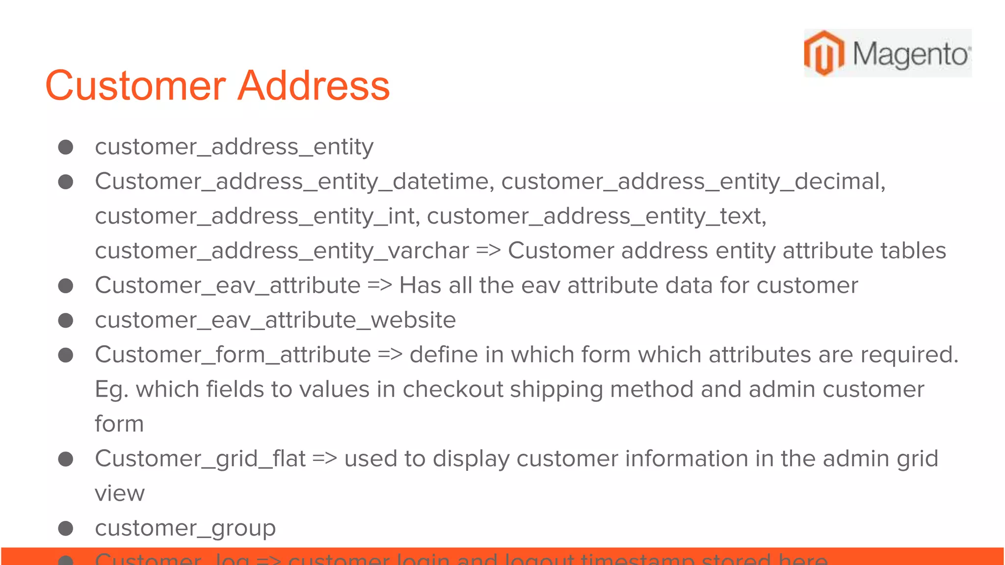Customer Address
● customer_address_entity
● Customer_address_entity_datetime, customer_address_entity_decimal,
customer_address_entity_int, customer_address_entity_text,
customer_address_entity_varchar => Customer address entity attribute tables
● Customer_eav_attribute => Has all the eav attribute data for customer
● customer_eav_attribute_website
● Customer_form_attribute => define in which form which attributes are required.
Eg. which fields to values in checkout shipping method and admin customer
form
● Customer_grid_flat => used to display customer information in the admin grid
view
● customer_group
 