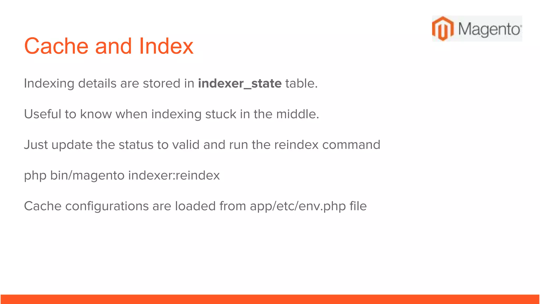 Cache and Index
Indexing details are stored in indexer_state table.
Useful to know when indexing stuck in the middle.
Just update the status to valid and run the reindex command
php bin/magento indexer:reindex
Cache configurations are loaded from app/etc/env.php file
 