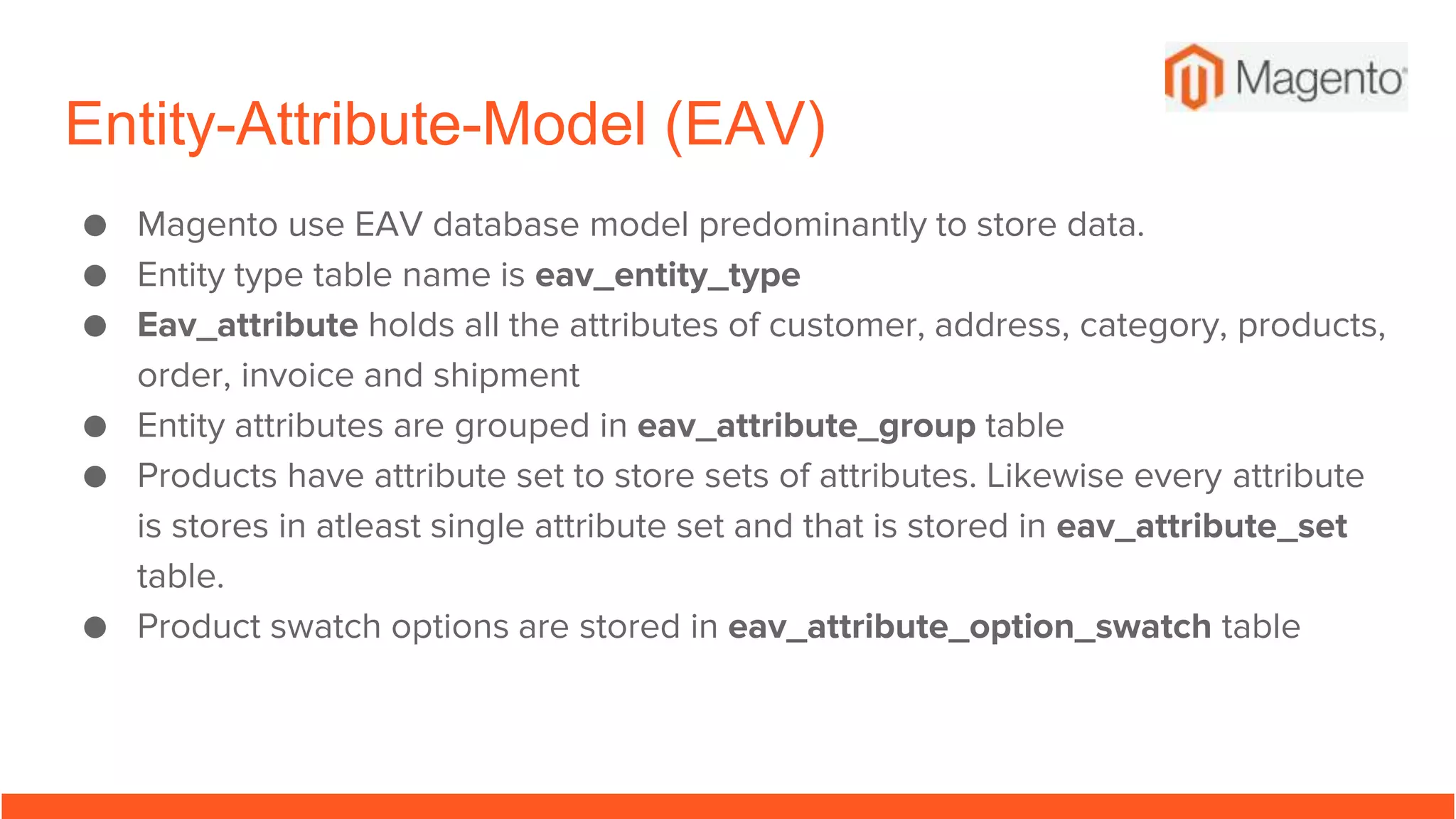 Entity-Attribute-Model (EAV)
● Magento use EAV database model predominantly to store data.
● Entity type table name is eav_entity_type
● Eav_attribute holds all the attributes of customer, address, category, products,
order, invoice and shipment
● Entity attributes are grouped in eav_attribute_group table
● Products have attribute set to store sets of attributes. Likewise every attribute
is stores in atleast single attribute set and that is stored in eav_attribute_set
table.
● Product swatch options are stored in eav_attribute_option_swatch table
 