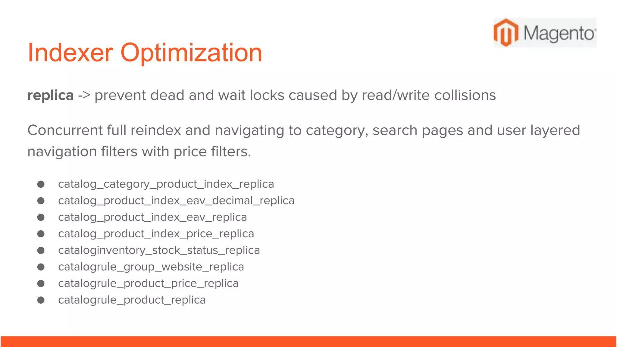 Indexer Optimization
replica -> prevent dead and wait locks caused by read/write collisions
Concurrent full reindex and navigating to category, search pages and user layered
navigation filters with price filters.
● catalog_category_product_index_replica
● catalog_product_index_eav_decimal_replica
● catalog_product_index_eav_replica
● catalog_product_index_price_replica
● cataloginventory_stock_status_replica
● catalogrule_group_website_replica
● catalogrule_product_price_replica
● catalogrule_product_replica
 
