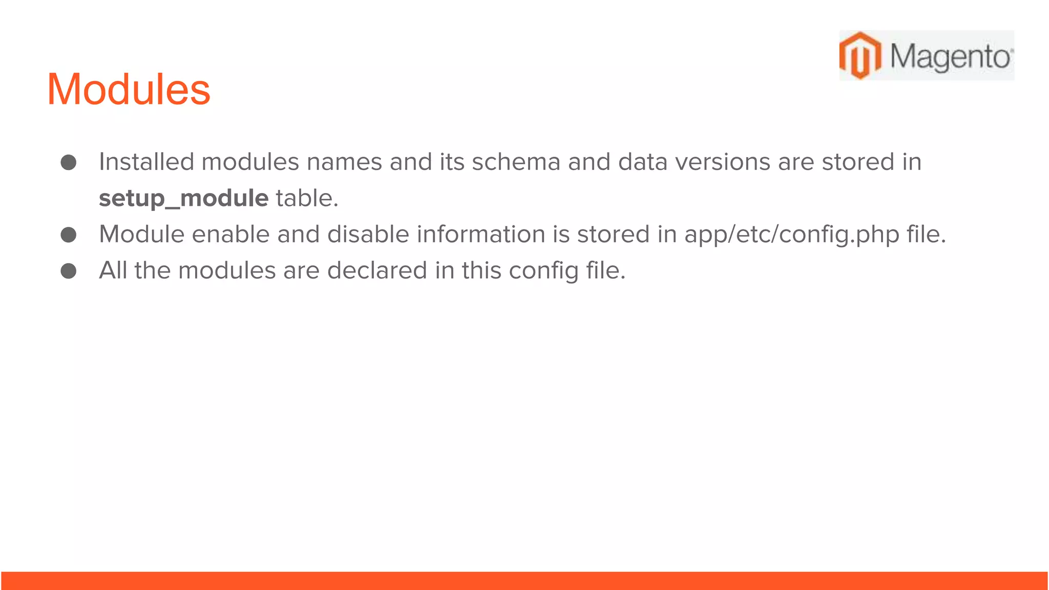 Modules
● Installed modules names and its schema and data versions are stored in
setup_module table.
● Module enable and disable information is stored in app/etc/config.php file.
● All the modules are declared in this config file.
 