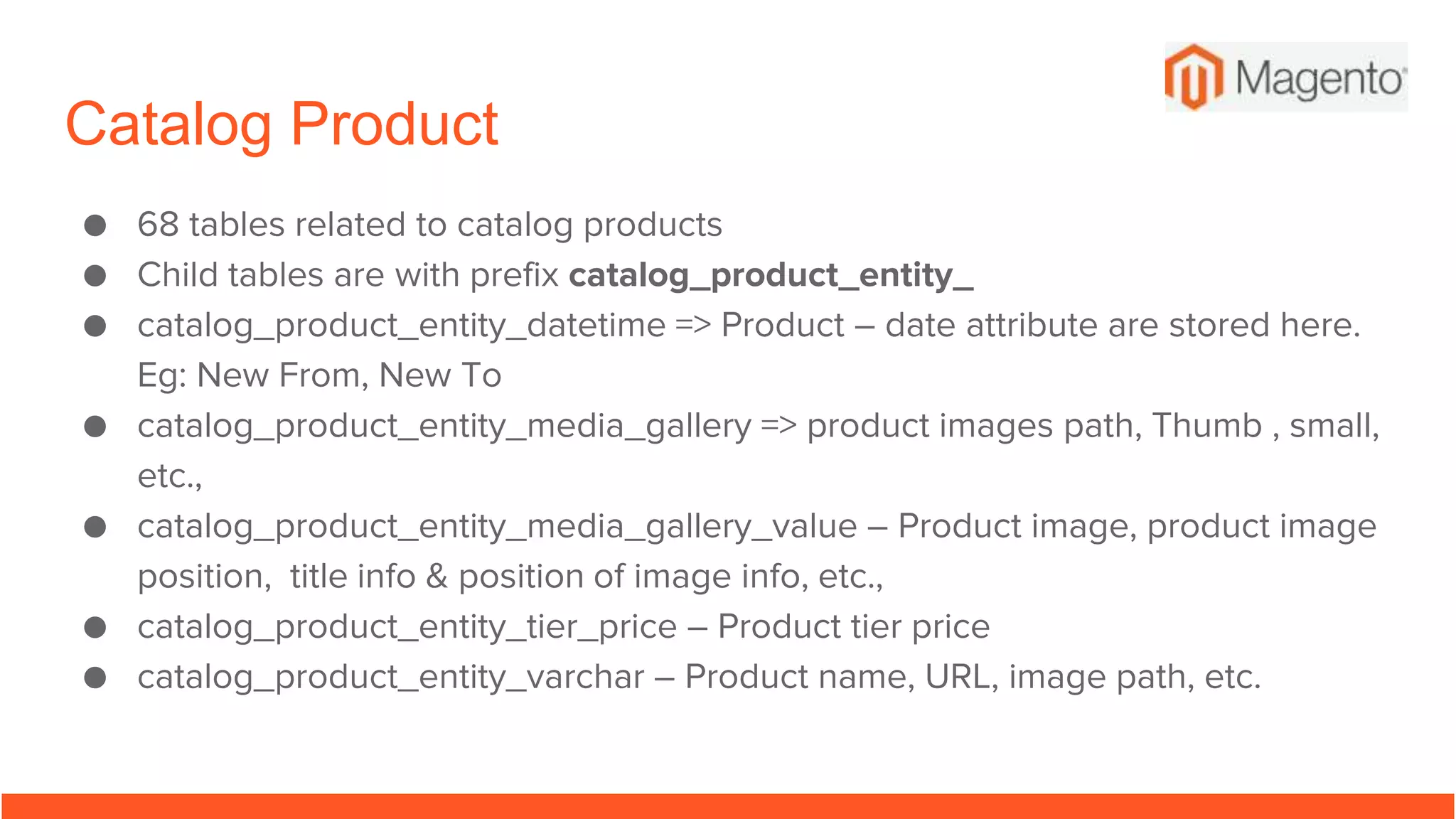Catalog Product
● 68 tables related to catalog products
● Child tables are with prefix catalog_product_entity_
● catalog_product_entity_datetime => Product – date attribute are stored here.
Eg: New From, New To
● catalog_product_entity_media_gallery => product images path, Thumb , small,
etc.,
● catalog_product_entity_media_gallery_value – Product image, product image
position, title info & position of image info, etc.,
● catalog_product_entity_tier_price – Product tier price
● catalog_product_entity_varchar – Product name, URL, image path, etc.
 