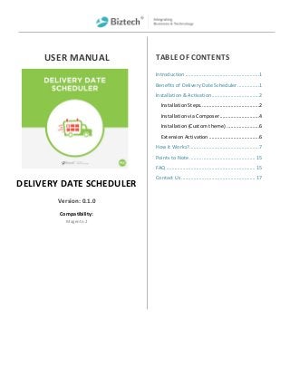 USER MANUAL
DELIVERY DATE SCHEDULER
Version: 0.1.0
Compatibility:
Magento 2
TABLE OF CONTENTS
Introduction ......................................................1
Benefits of Delivery Date Scheduler................1
Installation & Activation...................................2
Installation Steps...........................................2
Installation via Composer.............................4
Installation (Custom theme) ........................6
Extension Activation .....................................6
How it Works?...................................................7
Points to Note................................................ 15
FAQ ................................................................. 15
Contact Us ...................................................... 17
 