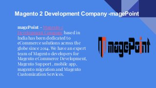 Magento 2 Development Company -magePoint
magePoint - Magento 2
Development Company based in
India has been dedicated to
eCommerce solutions across the
globe since 2014. We have an expert
team of Magento developers for
Magento eCommerce Development,
Magento Support , mobile app,
magento migration and Magento
Customization Services.
 