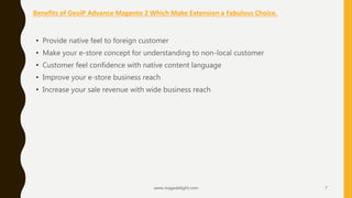 Benefits of GeoIP Advance Magento 2 Which Make Extension a Fabulous Choice.
www.magedelight.com 7
• Provide native feel to foreign customer
• Make your e-store concept for understanding to non-local customer
• Customer feel confidence with native content language
• Improve your e-store business reach
• Increase your sale revenue with wide business reach
 