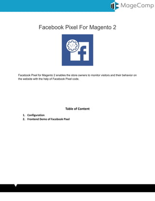 Facebook Pixel For Magento 2
Facebook Pixel for Magento 2 enables the store owners to monitor visitors and their behavior on
the website with the help of Facebook Pixel code.
Table of Content
1. Configuration
2. Frontend Demo of Facebook Pixel
1. Configuration
 
