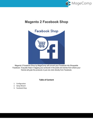 Virtual Keyboard © MageComp.com
Magento 2 Facebook Shop
Magento 2 Facebook Shop by MageComp will convert your Facebook into Shoppable
Facebook. It equally helps in tagging your products in the posts and stories from where your
friends will grab the products in just one click directly from Facebook.
Table of Content
1. Configuration
2. Setup Wizard
3. Facebook Shop
 