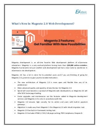 What’s New In Magento 2.0 Web Development?
Magento development is an all-time favorite Web development platform of eCommerce
enterprises. Magento is a very evolved platform having more than 2,30,000 online retailers.
Magento has become not just another web development tool but a new name to excellence in
eCommerce site development.
Magento 2.0 has a lot in store for its potential users and if you are thinking of going for
Magento 2.0. grant me to give you the needed motivation:
 The new architecture of Magento 2.0 is more open and flexible than any of its
predecessor.
 More advanced quality and quantity of new themes for Magento 2.0.
 Speed will soon become a synonym of Magento web development, as Magento 2.0 will
offer 50% faster page loading.
 Easier upgrades and maintenance are the features added to Magento development
services and Magento 2.0 is also in accordance with this.
 Magento 2.0 ensures high security for its admin and users with built-in payment
gateways.
 Migration is made easy from Magento 1.0 to Magento 2.0 with inbuilt migration tool.
 Magento 2.0 has built-in framework testing tool.
 Magento 2.0 includes HTML5, CSS3, Full page caching, PSR Compliance, RequireJS.
 
