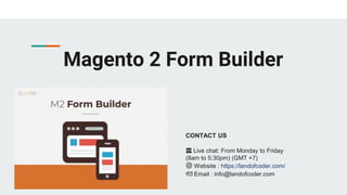 Magento 2 Form Builder
CONTACT US
☎️ Live chat: From Monday to Friday
(8am to 5:30pm) (GMT +7)
🌐 Website : https://landofcoder.com/
📩 Email : info@landofcoder.com
 