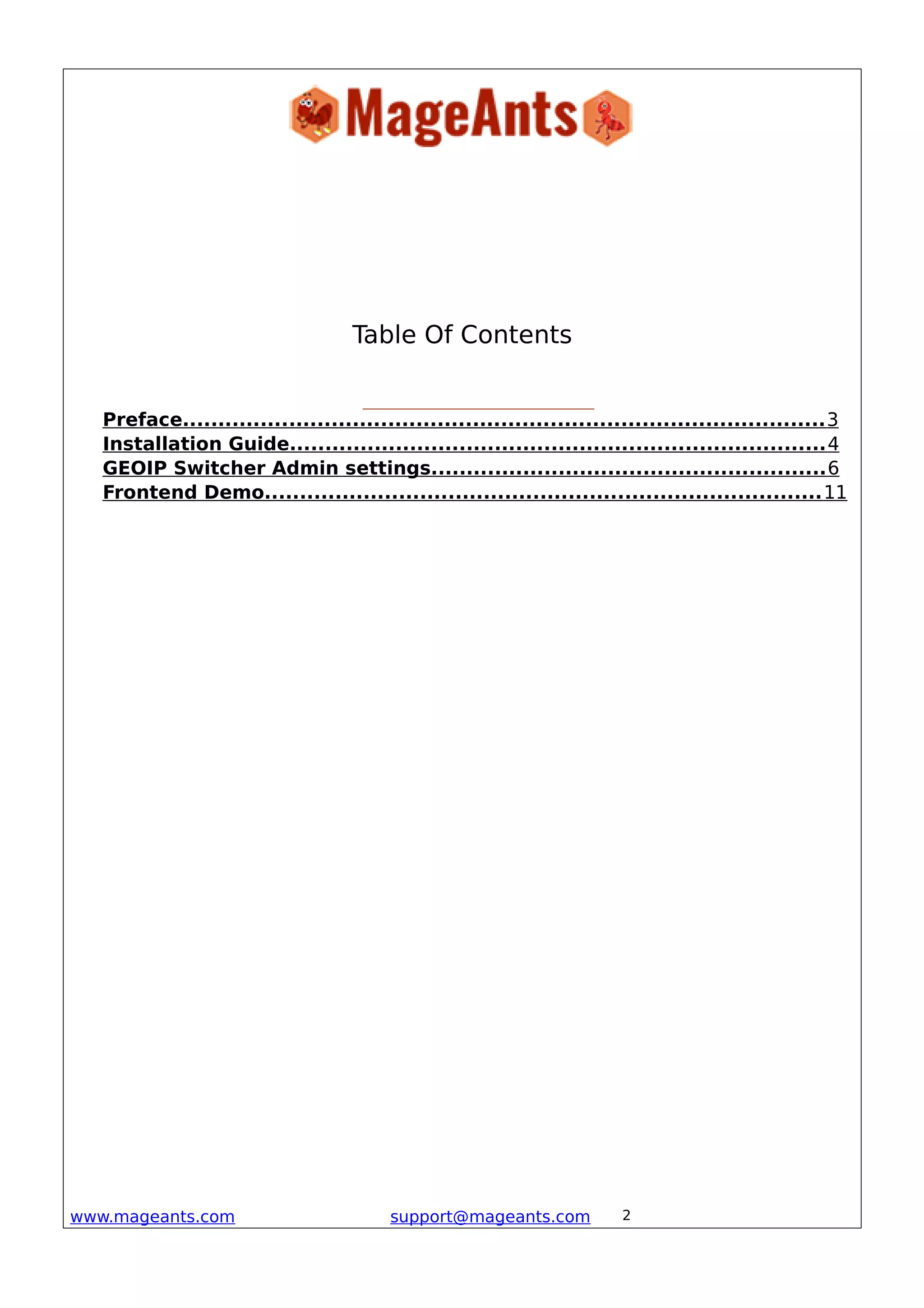 Table Of Contents
Preface...........................................................................................3
Installation Guide............................................................................4
GEOIP Switcher Admin settings........................................................6
Frontend Demo...............................................................................11
www.mageants.com support@mageants.com 2
 